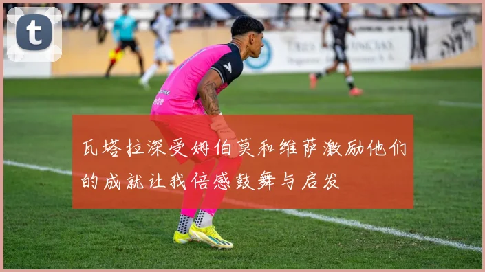 瓦塔拉深受姆伯莫和维萨激励他们的成就让我倍感鼓舞与启发