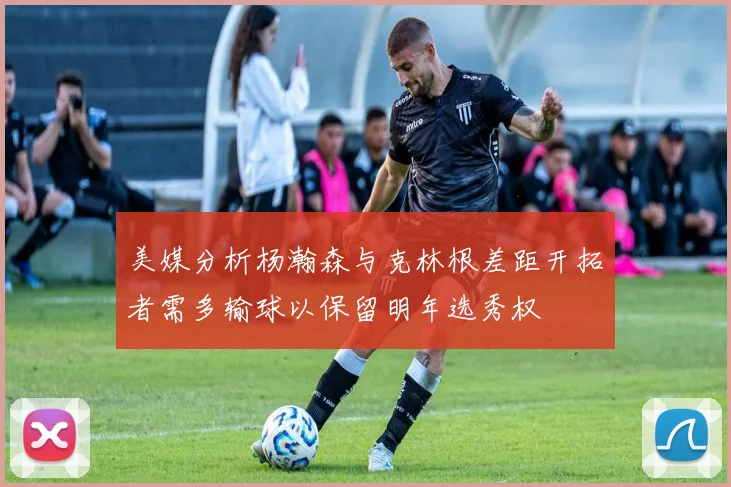 美媒分析杨瀚森与克林根差距开拓者需多输球以保留明年选秀权