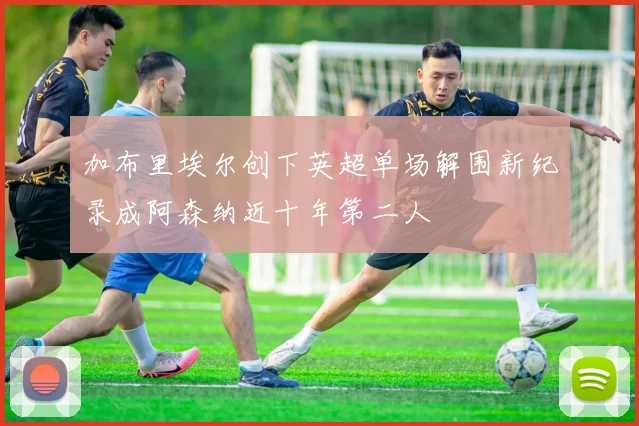 加布里埃尔创下英超单场解围新纪录成阿森纳近十年第二人