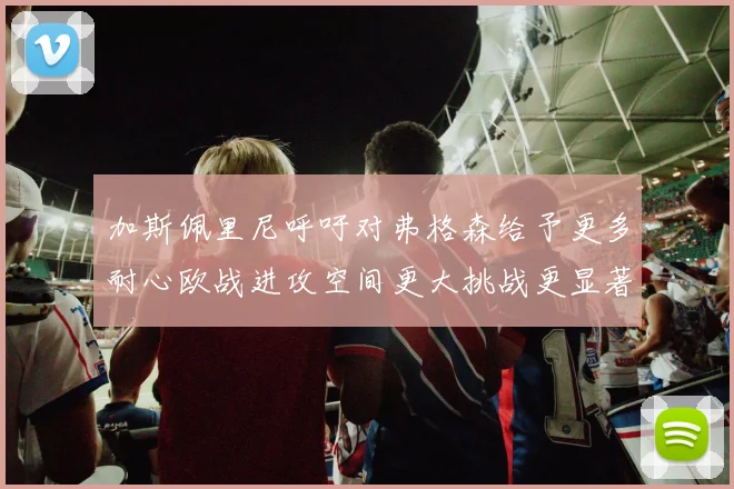 加斯佩里尼呼吁对弗格森给予更多耐心欧战进攻空间更大挑战更显著