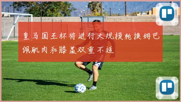 皇马国王杯将进行大规模轮换姆巴佩肌肉和膝盖双重不适