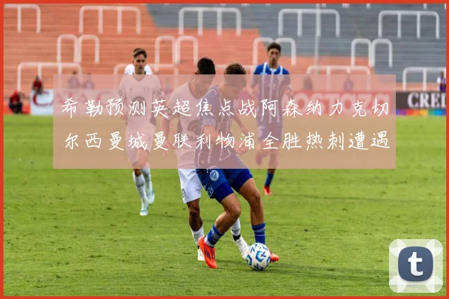希勒预测英超焦点战阿森纳力克切尔西曼城曼联利物浦全胜热刺遭遇失利