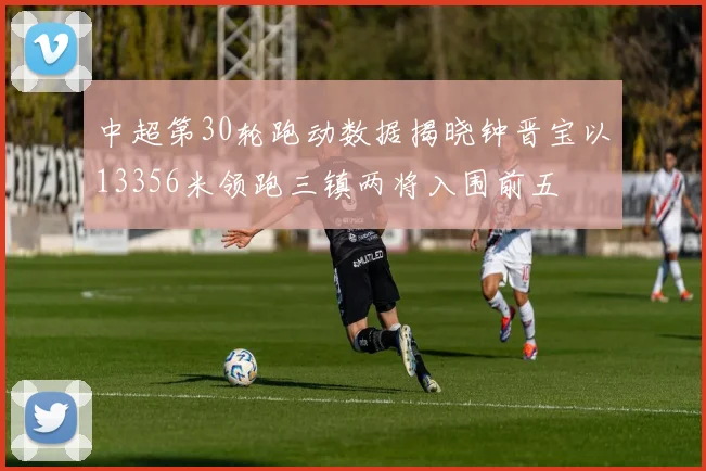 中超第30轮跑动数据揭晓钟晋宝以13356米领跑三镇两将入围前五