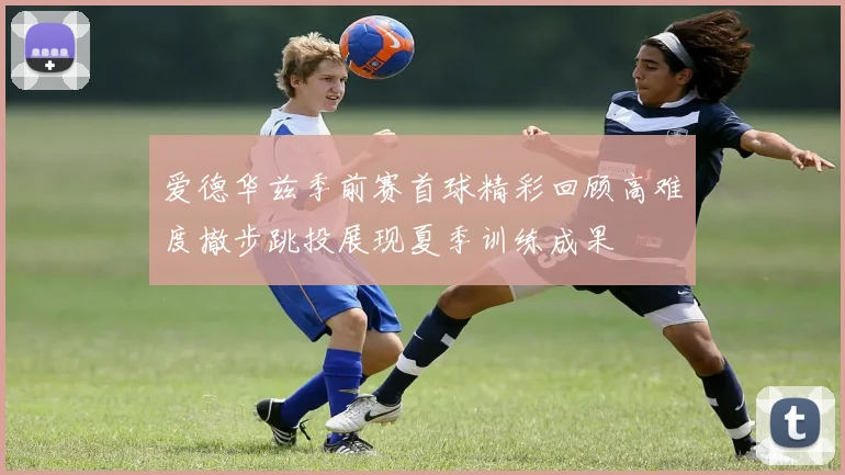 爱德华兹季前赛首球精彩回顾高难度撤步跳投展现夏季训练成果
