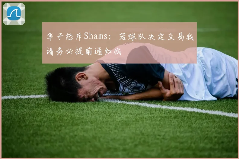 华子怒斥Shams：若球队决定交易我请务必提前通知我