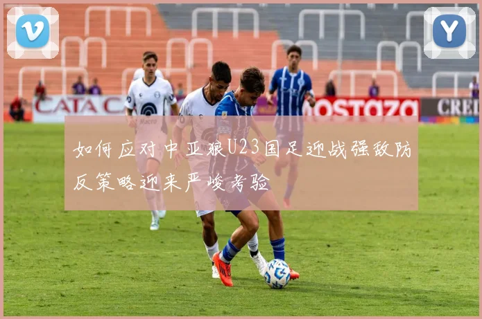 如何应对中亚狼U23国足迎战强敌防反策略迎来严峻考验