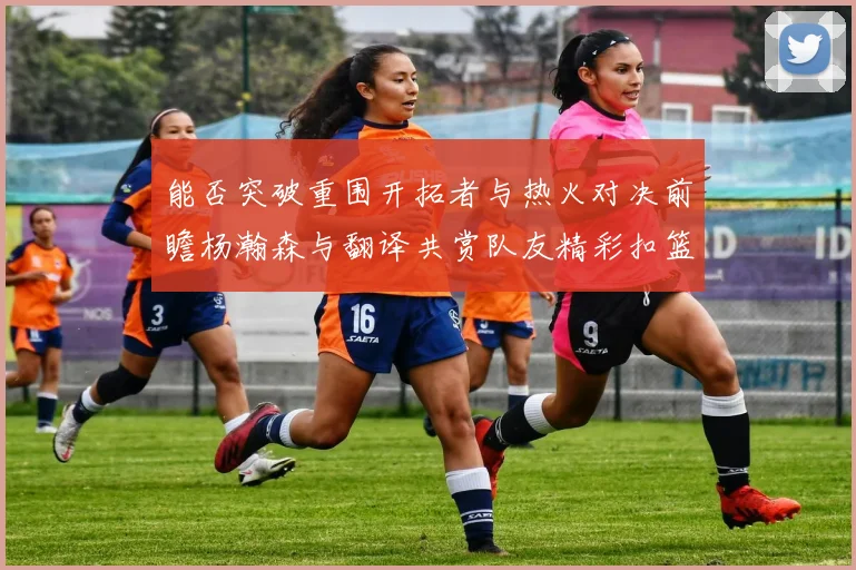 能否突破重围开拓者与热火对决前瞻杨瀚森与翻译共赏队友精彩扣篮瞬间