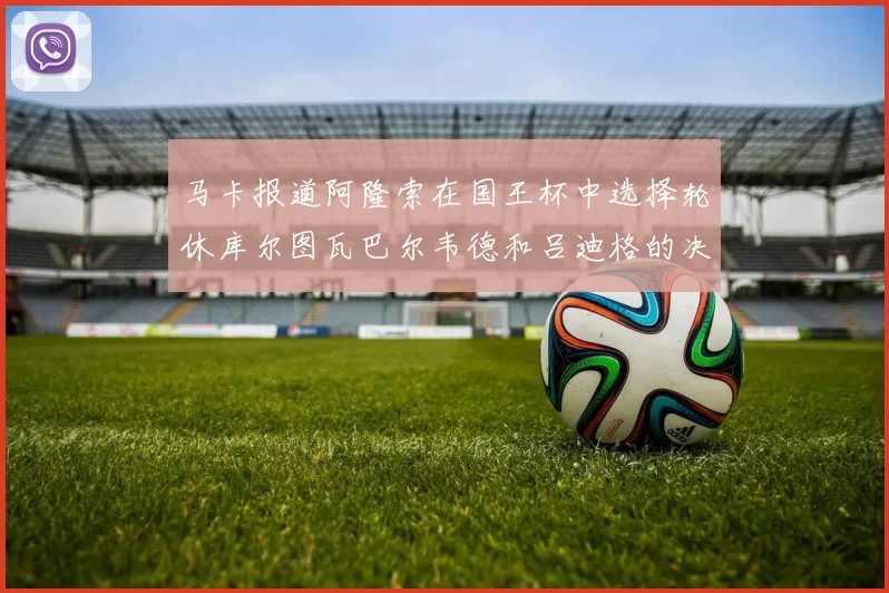 马卡报道阿隆索在国王杯中选择轮休库尔图瓦巴尔韦德和吕迪格的决定