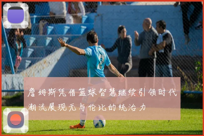 詹姆斯凭借篮球智慧继续引领时代潮流展现无与伦比的统治力