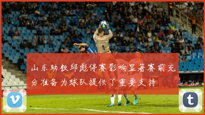 山东助教邱彪停赛影响显著赛前充分准备为球队提供了重要支持