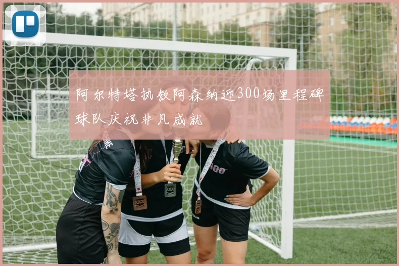 阿尔特塔执教阿森纳迎300场里程碑球队庆祝非凡成就