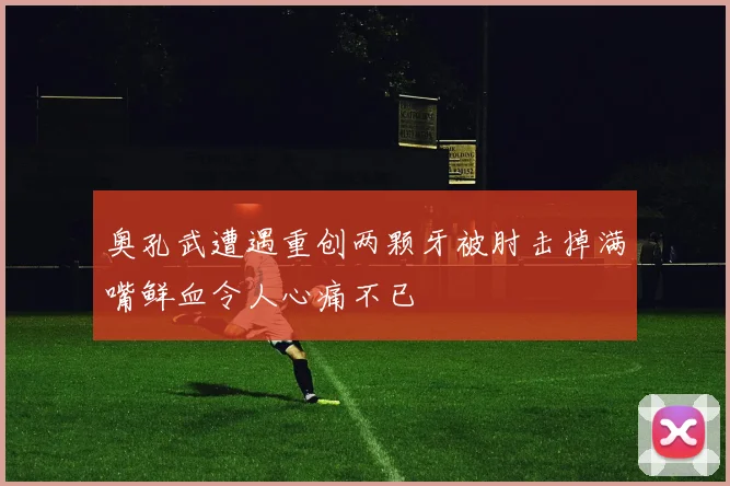 奥孔武遭遇重创两颗牙被肘击掉满嘴鲜血令人心痛不已