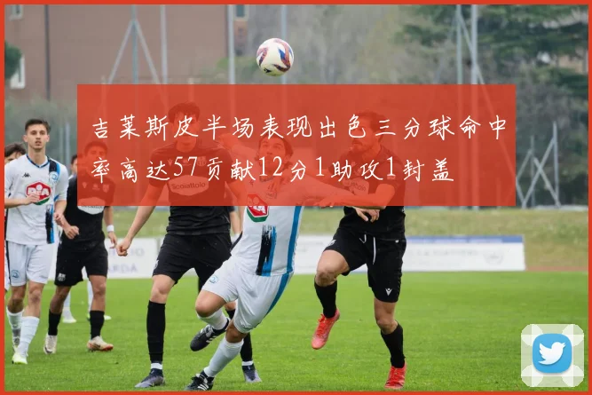 吉莱斯皮半场表现出色三分球命中率高达57贡献12分1助攻1封盖