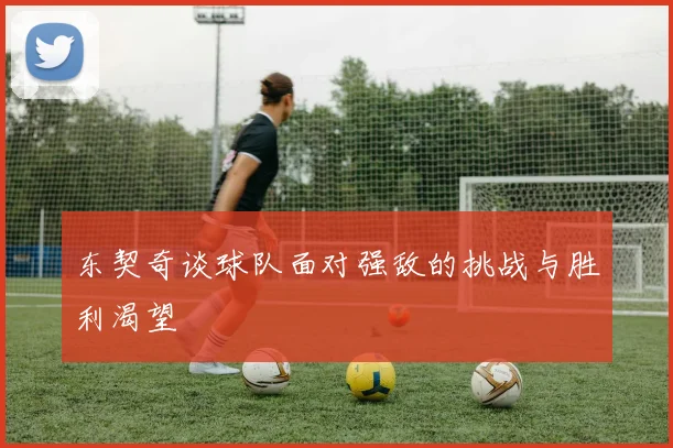 东契奇谈球队面对强敌的挑战与胜利渴望