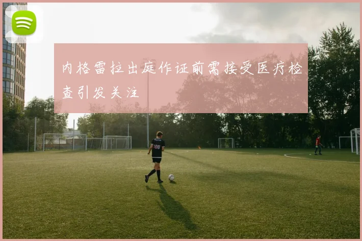 内格雷拉出庭作证前需接受医疗检查引发关注