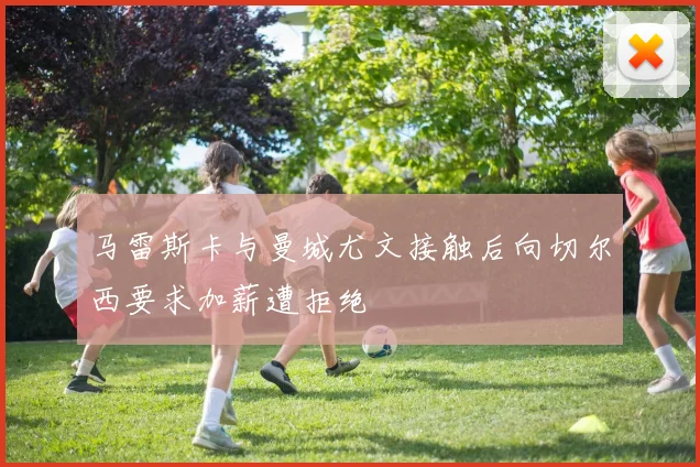 马雷斯卡与曼城尤文接触后向切尔西要求加薪遭拒绝