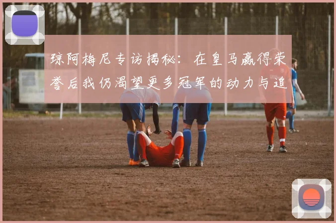 琼阿梅尼专访揭秘：在皇马赢得荣誉后我仍渴望更多冠军的动力与追求