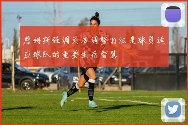 詹姆斯强调灵活调整打法是球员适应球队的重要生存智慧