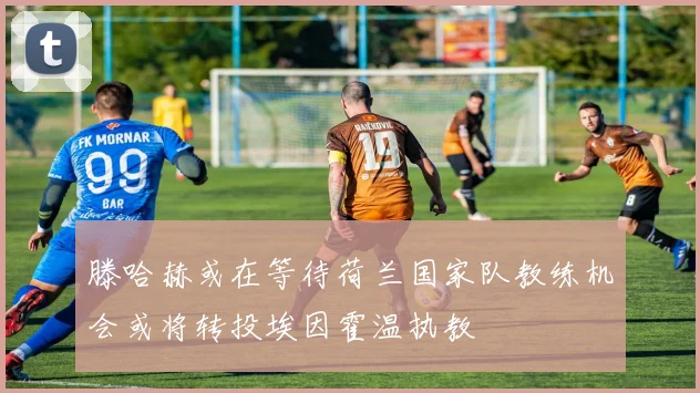 滕哈赫或在等待荷兰国家队教练机会或将转投埃因霍温执教