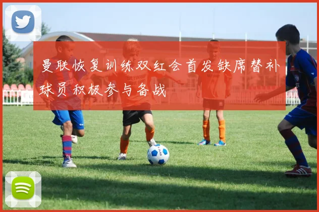 曼联恢复训练双红会首发缺席替补球员积极参与备战