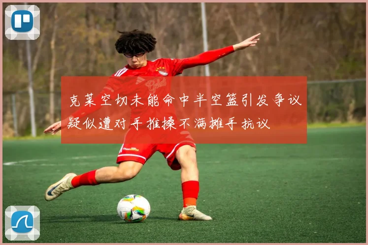 克莱空切未能命中半空篮引发争议疑似遭对手推搡不满摊手抗议