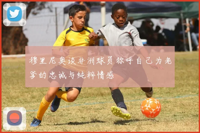 穆里尼奥谈非洲球员称呼自己为老爹的忠诚与纯粹情感