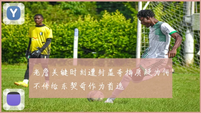 老詹关键时刻遭封盖夸梅质疑为何不传给东契奇作为首选