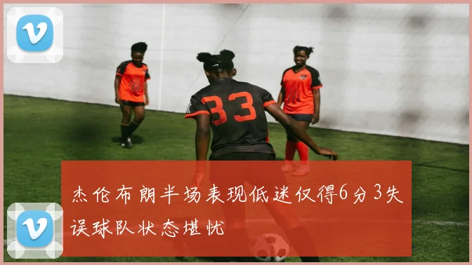 杰伦布朗半场表现低迷仅得6分3失误球队状态堪忧