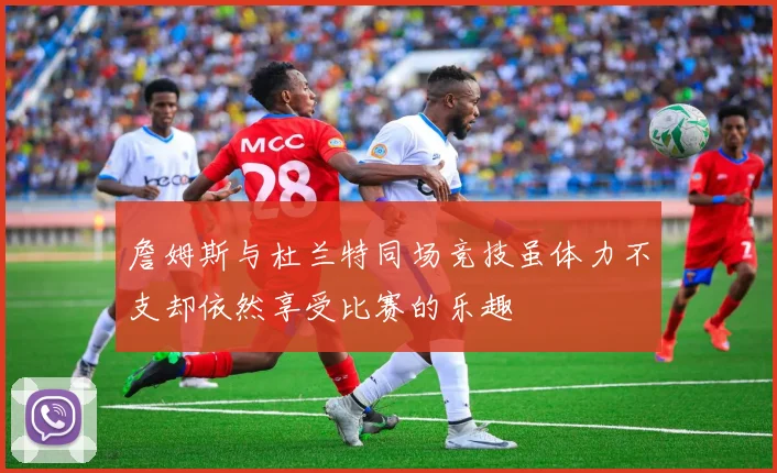 詹姆斯与杜兰特同场竞技虽体力不支却依然享受比赛的乐趣