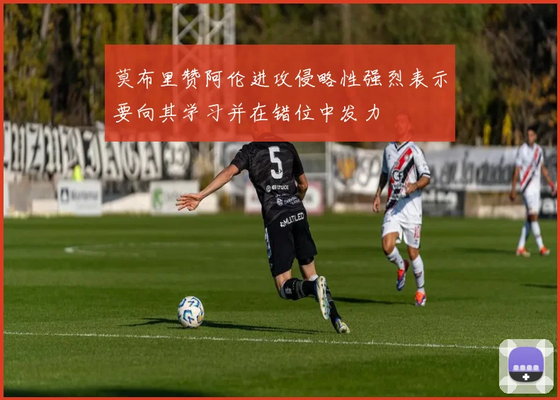莫布里赞阿伦进攻侵略性强烈表示要向其学习并在错位中发力
