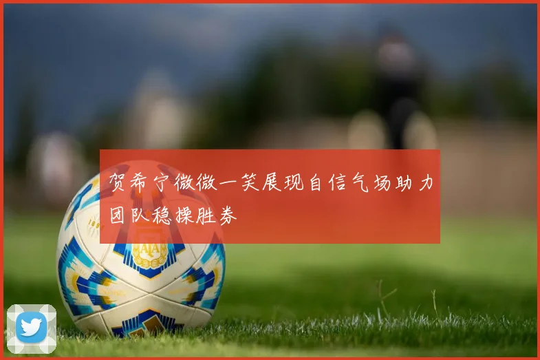 贺希宁微微一笑展现自信气场助力团队稳操胜券