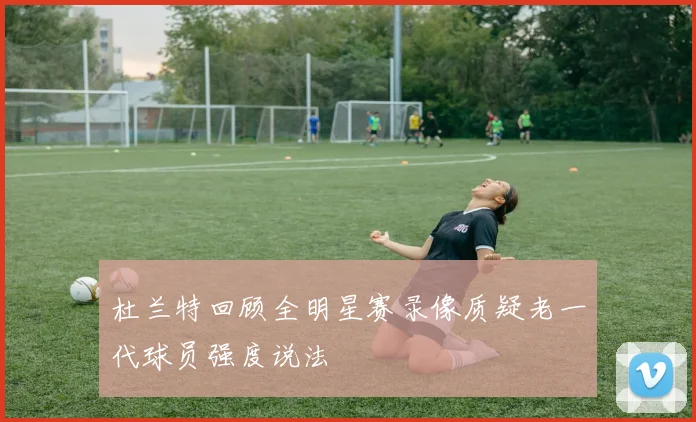 杜兰特回顾全明星赛录像质疑老一代球员强度说法