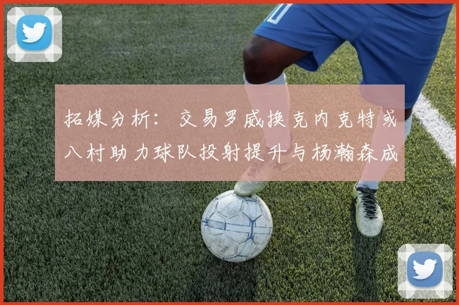 拓媒分析：交易罗威换克内克特或八村助力球队投射提升与杨瀚森成长
