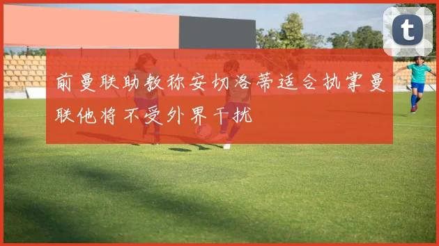 前曼联助教称安切洛蒂适合执掌曼联他将不受外界干扰