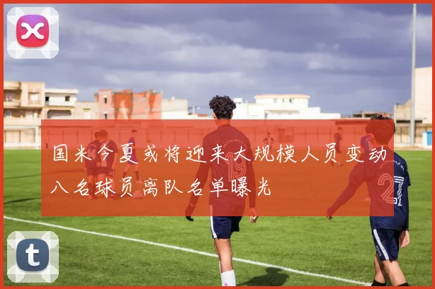 国米今夏或将迎来大规模人员变动八名球员离队名单曝光