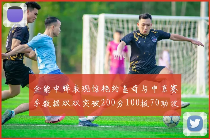 全能中锋表现惊艳约基奇与申京赛季数据双双突破200分100板70助攻