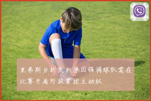 里弗斯分析失利原因强调球队需在比赛开局阶段掌控主动权