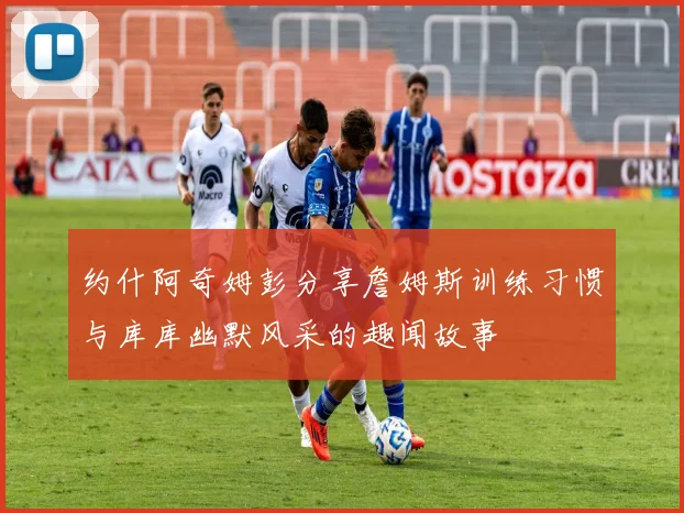 约什阿奇姆彭分享詹姆斯训练习惯与库库幽默风采的趣闻故事