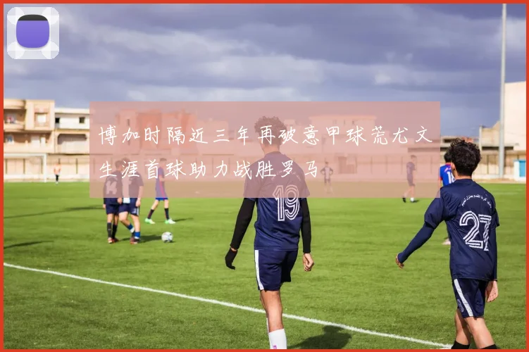 博加时隔近三年再破意甲球荒尤文生涯首球助力战胜罗马