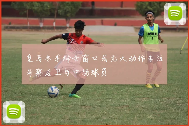 皇马冬季转会窗口或无大动作专注考察后卫与中场球员