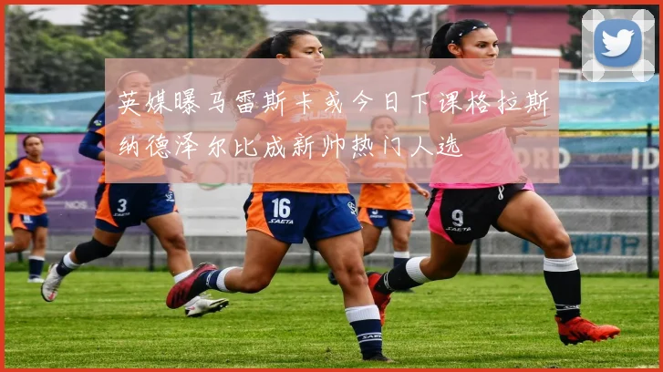英媒曝马雷斯卡或今日下课格拉斯纳德泽尔比成新帅热门人选