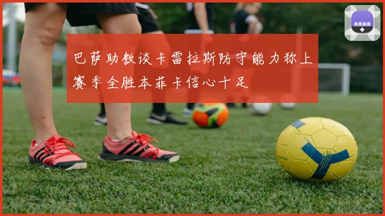 巴萨助教谈卡雷拉斯防守能力称上赛季全胜本菲卡信心十足