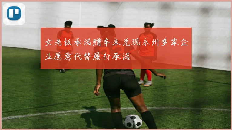 女老板承诺赠车未兑现永州多家企业愿意代替履行承诺